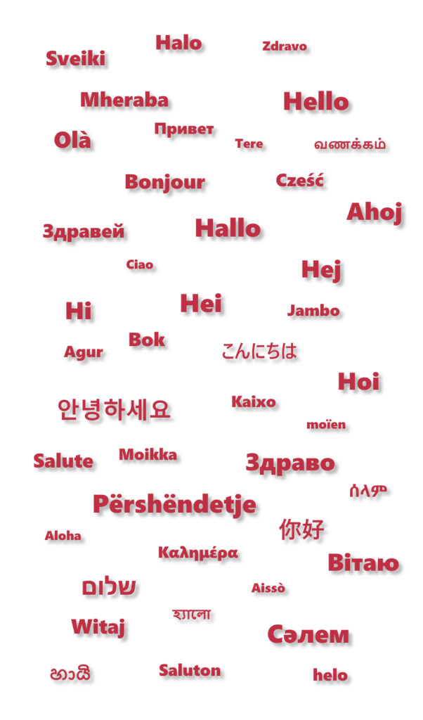 hello, Albanisch, Arabisch, Armenisch, Aserbaidschanisch, Bosnisch, Bulgarisch, Chinesisch, Dänisch, Deutsch, Englisch, Estnisch, Finnisch, Französisch, Georgisch, Griechisch, Hebräisch, Hindi, Isländisch, Italienisch, Japanisch, Kasachisch , Koreanisch, Kurdisch, Lettisch, Litauisch, Niederländisch, Flämisch, Norwegisch, Paschtu, Persisch, Dari, Farsi, Polnisch, Portugiesisch, Punjabi, Rumänisch, Russisch, Serbisch, Slowakisch, Slowenisch, Spanisch, Schwedisch, Tadschikisch, Tschechisch, Türkisch, Turkmenisch, Ukrainisch, Ungarisch, Urdu, Usbekisch, Vietnamesisch